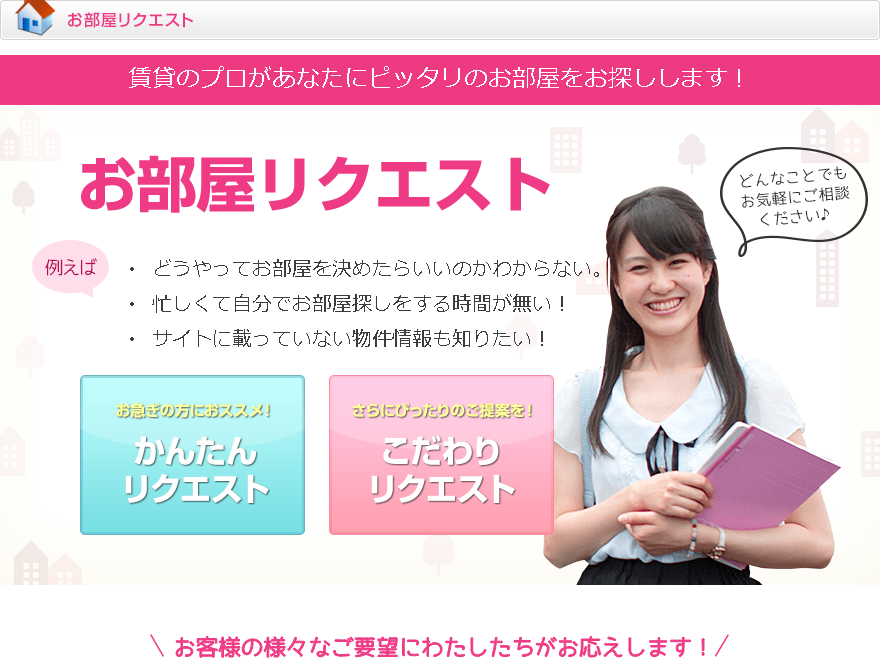 お客様のご要望に応じて、ピッタリのお部屋をご紹介させていただきます!